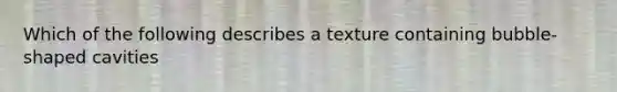 Which of the following describes a texture containing bubble-shaped cavities