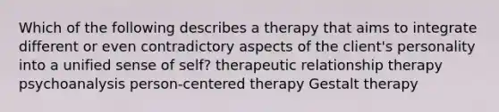 Which of the following describes a therapy that aims to integrate different or even contradictory aspects of the client's personality into a unified sense of self? therapeutic relationship therapy psychoanalysis person-centered therapy Gestalt therapy