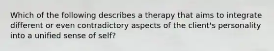 Which of the following describes a therapy that aims to integrate different or even contradictory aspects of the client's personality into a unified sense of self?