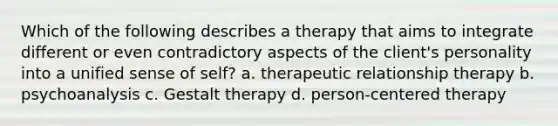 Which of the following describes a therapy that aims to integrate different or even contradictory aspects of the client's personality into a unified sense of self? a. therapeutic relationship therapy b. psychoanalysis c. Gestalt therapy d. person-centered therapy