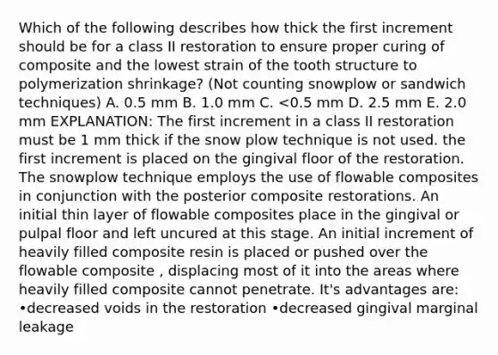 Which of the following describes how thick the first increment should be for a class II restoration to ensure proper curing of composite and the lowest strain of the tooth structure to polymerization shrinkage? (Not counting snowplow or sandwich techniques) A. 0.5 mm B. 1.0 mm C. <0.5 mm D. 2.5 mm E. 2.0 mm EXPLANATION: The first increment in a class II restoration must be 1 mm thick if the snow plow technique is not used. the first increment is placed on the gingival floor of the restoration. The snowplow technique employs the use of flowable composites in conjunction with the posterior composite restorations. An initial thin layer of flowable composites place in the gingival or pulpal floor and left uncured at this stage. An initial increment of heavily filled composite resin is placed or pushed over the flowable composite , displacing most of it into the areas where heavily filled composite cannot penetrate. It's advantages are: •decreased voids in the restoration •decreased gingival marginal leakage