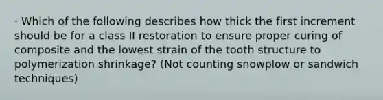 · Which of the following describes how thick the first increment should be for a class II restoration to ensure proper curing of composite and the lowest strain of the tooth structure to polymerization shrinkage? (Not counting snowplow or sandwich techniques)