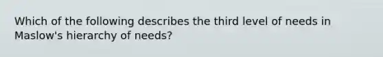 Which of the following describes the third level of needs in Maslow's hierarchy of needs?