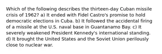 Which of the following describes the thirteen-day <a href='https://www.questionai.com/knowledge/kde1EwBr3w-cuban-missile-crisis' class='anchor-knowledge'>cuban missile crisis</a> of 1962? a) It ended with Fidel Castro's promise to hold democratic elections in Cuba. b) It followed the accidental firing of a missile at the U.S. naval base in Guantanamo Bay. c) It severely weakened <a href='https://www.questionai.com/knowledge/kHgu6G1Bw8-president-kennedy' class='anchor-knowledge'>president kennedy</a>'s international standing. d) It brought the United States and the <a href='https://www.questionai.com/knowledge/kmhoGLx3kx-soviet-union' class='anchor-knowledge'>soviet union</a> perilously close to nuclear war.