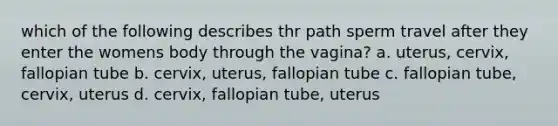 which of the following describes thr path sperm travel after they enter the womens body through the vagina? a. uterus, cervix, fallopian tube b. cervix, uterus, fallopian tube c. fallopian tube, cervix, uterus d. cervix, fallopian tube, uterus