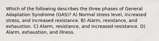 Which of the following describes the three phases of General Adaptation Syndrome (GAS)? A) Normal stress level, increased stress, and increased resistance. B) Alarm, resistance, and exhaustion. C) Alarm, resistance, and increased resistance. D) Alarm, exhaustion, and illness.