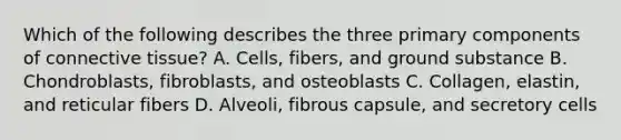 Which of the following describes the three primary components of connective tissue? A. Cells, fibers, and ground substance B. Chondroblasts, fibroblasts, and osteoblasts C. Collagen, elastin, and reticular fibers D. Alveoli, fibrous capsule, and secretory cells