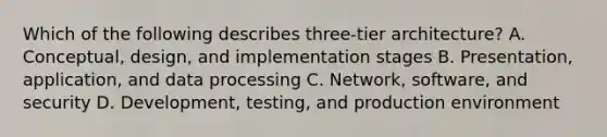 Which of the following describes three-tier architecture? A. Conceptual, design, and implementation stages B. Presentation, application, and data processing C. Network, software, and security D. Development, testing, and production environment