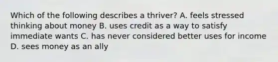 Which of the following describes a thriver? A. feels stressed thinking about money B. uses credit as a way to satisfy immediate wants C. has never considered better uses for income D. sees money as an ally