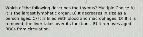 Which of the following describes the thymus? Multiple Choice A) It is the largest lymphatic organ. B) It decreases in size as a person ages. C) It is filled with blood and macrophages. D) If it is removed, the liver takes over its functions. E) It removes aged RBCs from circulation.