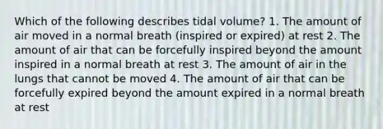 Which of the following describes tidal volume? 1. The amount of air moved in a normal breath (inspired or expired) at rest 2. The amount of air that can be forcefully inspired beyond the amount inspired in a normal breath at rest 3. The amount of air in the lungs that cannot be moved 4. The amount of air that can be forcefully expired beyond the amount expired in a normal breath at rest