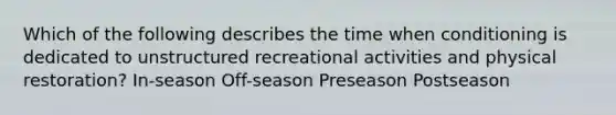 Which of the following describes the time when conditioning is dedicated to unstructured recreational activities and physical restoration? In-season Off-season Preseason Postseason