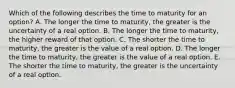 Which of the following describes the time to maturity for an​ option? A. The longer the time to​ maturity, the greater is the uncertainty of a real option. B. The longer the time to​ maturity, the higher reward of that option. C. The shorter the time to​ maturity, the greater is the value of a real option. D. The longer the time to​ maturity, the greater is the value of a real option. E. The shorter the time to​ maturity, the greater is the uncertainty of a real option.