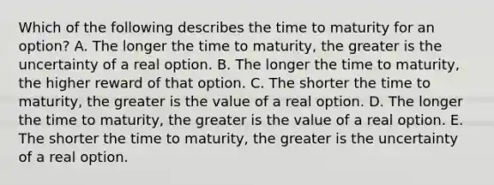 Which of the following describes the time to maturity for an​ option? A. The longer the time to​ maturity, the greater is the uncertainty of a real option. B. The longer the time to​ maturity, the higher reward of that option. C. The shorter the time to​ maturity, the greater is the value of a real option. D. The longer the time to​ maturity, the greater is the value of a real option. E. The shorter the time to​ maturity, the greater is the uncertainty of a real option.