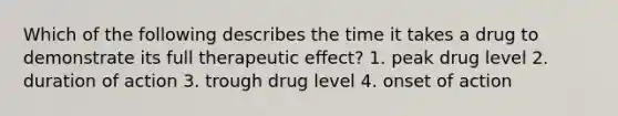 Which of the following describes the time it takes a drug to demonstrate its full therapeutic effect? 1. peak drug level 2. duration of action 3. trough drug level 4. onset of action