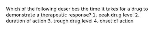 Which of the following describes the time it takes for a drug to demonstrate a therapeutic response? 1. peak drug level 2. duration of action 3. trough drug level 4. onset of action