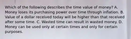 Which of the following describes the time value of money? A. Money loses its purchasing power over time through inflation. B. Value of a dollar received today will be higher than that received after some time. C. Wasted time can result in wasted money. D. Money can be used only at certain times and only for certain purposes.