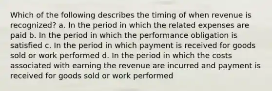 Which of the following describes the timing of when revenue is recognized? a. In the period in which the related expenses are paid b. In the period in which the performance obligation is satisfied c. In the period in which payment is received for goods sold or work performed d. In the period in which the costs associated with earning the revenue are incurred and payment is received for goods sold or work performed