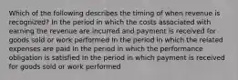 Which of the following describes the timing of when revenue is recognized? In the period in which the costs associated with earning the revenue are incurred and payment is received for goods sold or work performed In the period in which the related expenses are paid In the period in which the performance obligation is satisfied In the period in which payment is received for goods sold or work performed