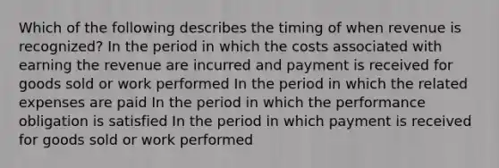 Which of the following describes the timing of when revenue is recognized? In the period in which the costs associated with earning the revenue are incurred and payment is received for goods sold or work performed In the period in which the related expenses are paid In the period in which the performance obligation is satisfied In the period in which payment is received for goods sold or work performed