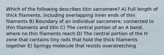 Which of the following describes titin sarcomere? A) Full length of thick filaments, including overlapping inner ends of thin filaments B) Boundary of an individual sarcomere; connected to thin filaments and titin C) The central portion of an A band, where no thin filaments reach D) The central portion of the H zone that contains tiny rods that hold the thick filaments together E) Springy molecule that resists overstretching