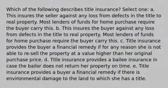 Which of the following describes title insurance? Select one: a. This insures the seller against any loss from defects in the title to real property. Most lenders of funds for home purchase require the buyer carry this. b. This insures the buyer against any loss from defects in the title to real property. Most lenders of funds for home purchase require the buyer carry this. c. Title insurance provides the buyer a financial remedy if for any reason she is not able to re-sell the property at a value higher than her original purchase price. d. Title insurance provides a bailee insurance in case the bailor does not return her property on time. e. Title insurance provides a buyer a financial remedy if there is environmental damage to the land to which she has a title.