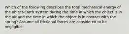 Which of the following describes the total mechanical energy of the object-Earth system during the time in which the object is in the air and the time in which the object is in contact with the spring? Assume all frictional forces are considered to be negligible.