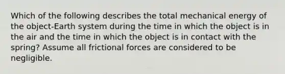 Which of the following describes the total mechanical energy of the object-Earth system during the time in which the object is in the air and the time in which the object is in contact with the spring? Assume all frictional forces are considered to be negligible.