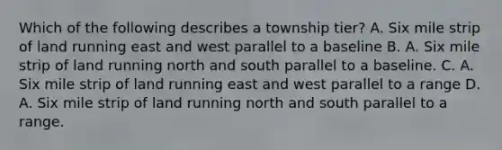 Which of the following describes a township tier? A. Six mile strip of land running east and west parallel to a baseline B. A. Six mile strip of land running north and south parallel to a baseline. C. A. Six mile strip of land running east and west parallel to a range D. A. Six mile strip of land running north and south parallel to a range.