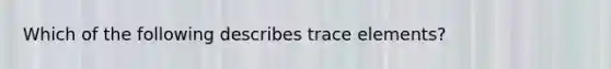 Which of the following describes trace elements?