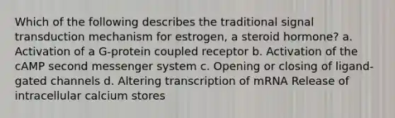 Which of the following describes the traditional signal transduction mechanism for estrogen, a steroid hormone? a. Activation of a G-protein coupled receptor b. Activation of the cAMP second messenger system c. Opening or closing of ligand-gated channels d. Altering transcription of mRNA Release of intracellular calcium stores