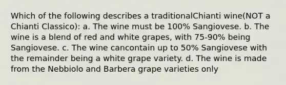 Which of the following describes a traditionalChianti wine(NOT a Chianti Classico): a. The wine must be 100% Sangiovese. b. The wine is a blend of red and white grapes, with 75-90% being Sangiovese. c. The wine cancontain up to 50% Sangiovese with the remainder being a white grape variety. d. The wine is made from the Nebbiolo and Barbera grape varieties only