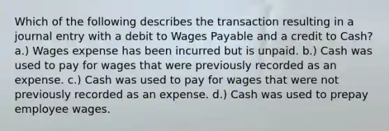 Which of the following describes the transaction resulting in a journal entry with a debit to Wages Payable and a credit to Cash? a.) Wages expense has been incurred but is unpaid. b.) Cash was used to pay for wages that were previously recorded as an expense. c.) Cash was used to pay for wages that were not previously recorded as an expense. d.) Cash was used to prepay employee wages.