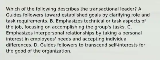 Which of the following describes the transactional leader? A. Guides followers toward established goals by clarifying role and task requirements. B. Emphasizes technical or task aspects of the job, focusing on accomplishing the group's tasks. C. Emphasizes interpersonal relationships by taking a personal interest in employees' needs and accepting individual differences. D. Guides followers to transcend self-interests for the good of the organization.