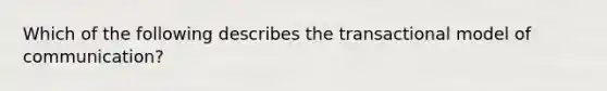 Which of the following describes the transactional model of communication?