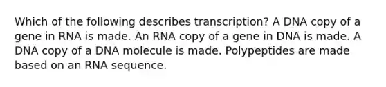 Which of the following describes transcription? A DNA copy of a gene in RNA is made. An RNA copy of a gene in DNA is made. A DNA copy of a DNA molecule is made. Polypeptides are made based on an RNA sequence.