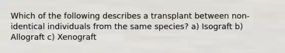 Which of the following describes a transplant between non-identical individuals from the same species? a) Isograft b) Allograft c) Xenograft