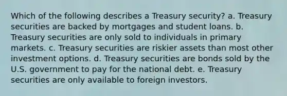 Which of the following describes a Treasury security? a. Treasury securities are backed by mortgages and student loans. b. Treasury securities are only sold to individuals in primary markets. c. Treasury securities are riskier assets than most other investment options. d. Treasury securities are bonds sold by the U.S. government to pay for the national debt. e. Treasury securities are only available to foreign investors.