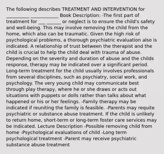 The following describes TREATMENT AND INTERVENTION for __________ ____________ Book Description: -The first part of treatment for ___ ______ or neglect is to ensure the child's safety and well-being. This may involve removing the child from the home, which also can be traumatic. Given the high risk of psychological problems, a thorough psychiatric evaluation also is indicated. A relationship of trust between the therapist and the child is crucial to help the child deal with trauma of abuse. Depending on the severity and duration of abuse and the childs response, therapy may be indicated over a significant period. Long-term treatment for the child usually involves professionals from several disciplines, such as psychiatry, social work, and psychology. The very young child may communicate best through play therapy, where he or she draws or acts out situations with puppets or dolls rather than talks about what happened or his or her feelings. -Family therapy may be indicated if reuniting the family is feasible. -Parents may requite psychiatric or substance abuse treatment. If the child is unlikely to return home, short-term or long-term foster care services may be indicated. Lecture Description -Possible removing child from home -Psychological evaluations of child -Long term psychological treatment -Parent may receive psychiatric substance abuse treatment