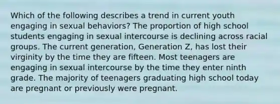 Which of the following describes a trend in current youth engaging in sexual behaviors? The proportion of high school students engaging in sexual intercourse is declining across racial groups. The current generation, Generation Z, has lost their virginity by the time they are fifteen. Most teenagers are engaging in sexual intercourse by the time they enter ninth grade. The majority of teenagers graduating high school today are pregnant or previously were pregnant.