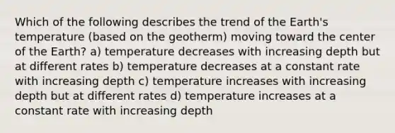 Which of the following describes the trend of the Earth's temperature (based on the geotherm) moving toward the center of the Earth? a) temperature decreases with increasing depth but at different rates b) temperature decreases at a constant rate with increasing depth c) temperature increases with increasing depth but at different rates d) temperature increases at a constant rate with increasing depth