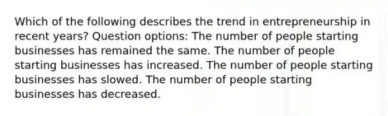 Which of the following describes the trend in entrepreneurship in recent years? Question options: The number of people starting businesses has remained the same. The number of people starting businesses has increased. The number of people starting businesses has slowed. The number of people starting businesses has decreased.