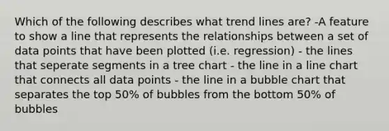 Which of the following describes what trend lines are? -A feature to show a line that represents the relationships between a set of data points that have been plotted (i.e. regression) - the lines that seperate segments in a tree chart - the line in a line chart that connects all data points - the line in a bubble chart that separates the top 50% of bubbles from the bottom 50% of bubbles