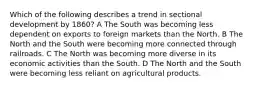 Which of the following describes a trend in sectional development by 1860? A The South was becoming less dependent on exports to foreign markets than the North. B The North and the South were becoming more connected through railroads. C The North was becoming more diverse in its economic activities than the South. D The North and the South were becoming less reliant on agricultural products.