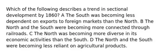 Which of the following describes a trend in sectional development by 1860? A The South was becoming less dependent on exports to foreign markets than the North. B The North and the South were becoming more connected through railroads. C The North was becoming more diverse in its economic activities than the South. D The North and the South were becoming less reliant on agricultural products.