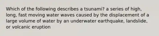 Which of the following describes a tsunami? a series of high, long, fast moving water waves caused by the displacement of a large volume of water by an underwater earthquake, landslide, or volcanic eruption