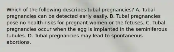 Which of the following describes tubal pregnancies? A. Tubal pregnancies can be detected early easily. B. Tubal pregnancies pose no health risks for pregnant women or the fetuses. C. Tubal pregnancies occur when the egg is implanted in the seminiferous tubules. D. Tubal pregnancies may lead to spontaneous abortions.