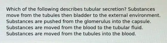 Which of the following describes tubular secretion? Substances move from the tubules then bladder to the external environment. Substances are pushed from the glomerulus into the capsule. Substances are moved from the blood to the tubular fluid. Substances are moved from the tubules into the blood.