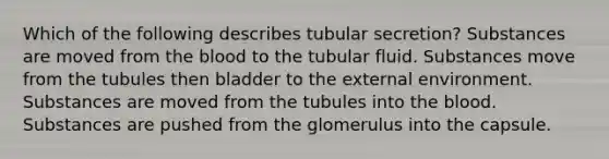 Which of the following describes tubular secretion? Substances are moved from the blood to the tubular fluid. Substances move from the tubules then bladder to the external environment. Substances are moved from the tubules into the blood. Substances are pushed from the glomerulus into the capsule.