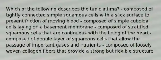 Which of the following describes the tunic intima? - composed of tightly connected simple squamous cells with a slick surface to prevent friction of moving blood - composed of simple cuboidal cells laying on a basement membrane - composed of stratified squamous cells that are continuous with the lining of the heart - composed of double layer of squamous cells that allow the passage of important gases and nutrients - composed of loosely woven collagen fibers that provide a strong but flexible structure